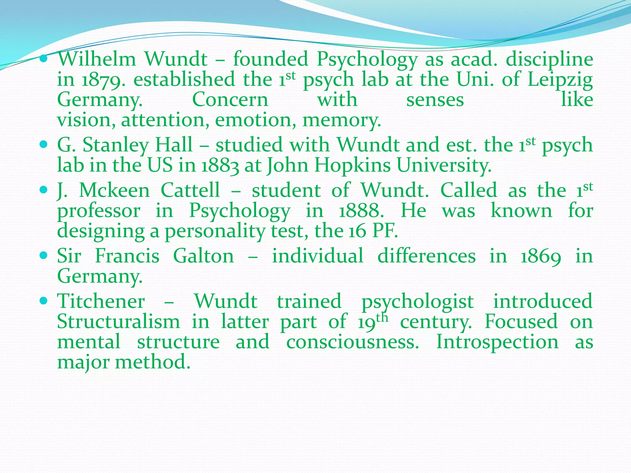 Wilhelm Wundt – founded Psychology as acad. discipline in 1879. established the 1st psych lab at the Uni. of Leipzig Germany. Concern with senses  like vision, attention, emotion, memory.G. Stanley Hall – studied with Wundt and est. the 1st psych lab in the US in 1883 at John Hopkins University.J. MckeenCattell – student of Wundt. Called as the 1st professor in Psychology in 1888. He was known for designing a personality test, the 16 PF.Sir Francis Galton – individual differences in 1869 in Germany.Titchener – Wundt trained psychologist introduced Structuralism in latter part of 19th century. Focused on mental structure and consciousness. Introspection as major method. 