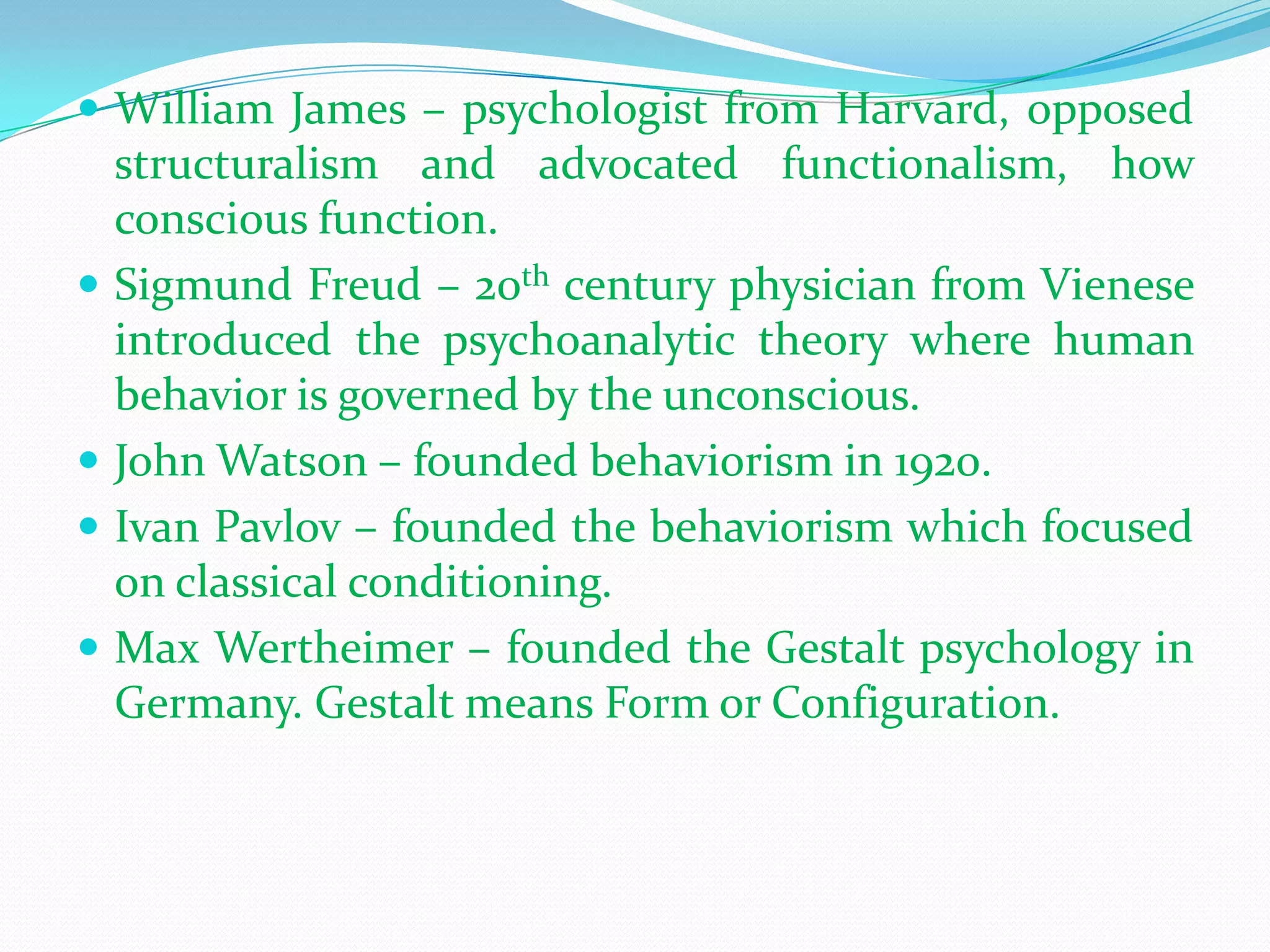 William James – psychologist from Harvard, opposed structuralism and advocated functionalism, how conscious function.Sigmund Freud – 20th century physician from Vienese introduced the psychoanalytic theory where human behavior is governed by the unconscious.John Watson – founded behaviorism in 1920.Ivan Pavlov – founded the behaviorism which focused on classical conditioning.Max Wertheimer – founded the Gestalt psychology in Germany. Gestalt means Form or Configuration.