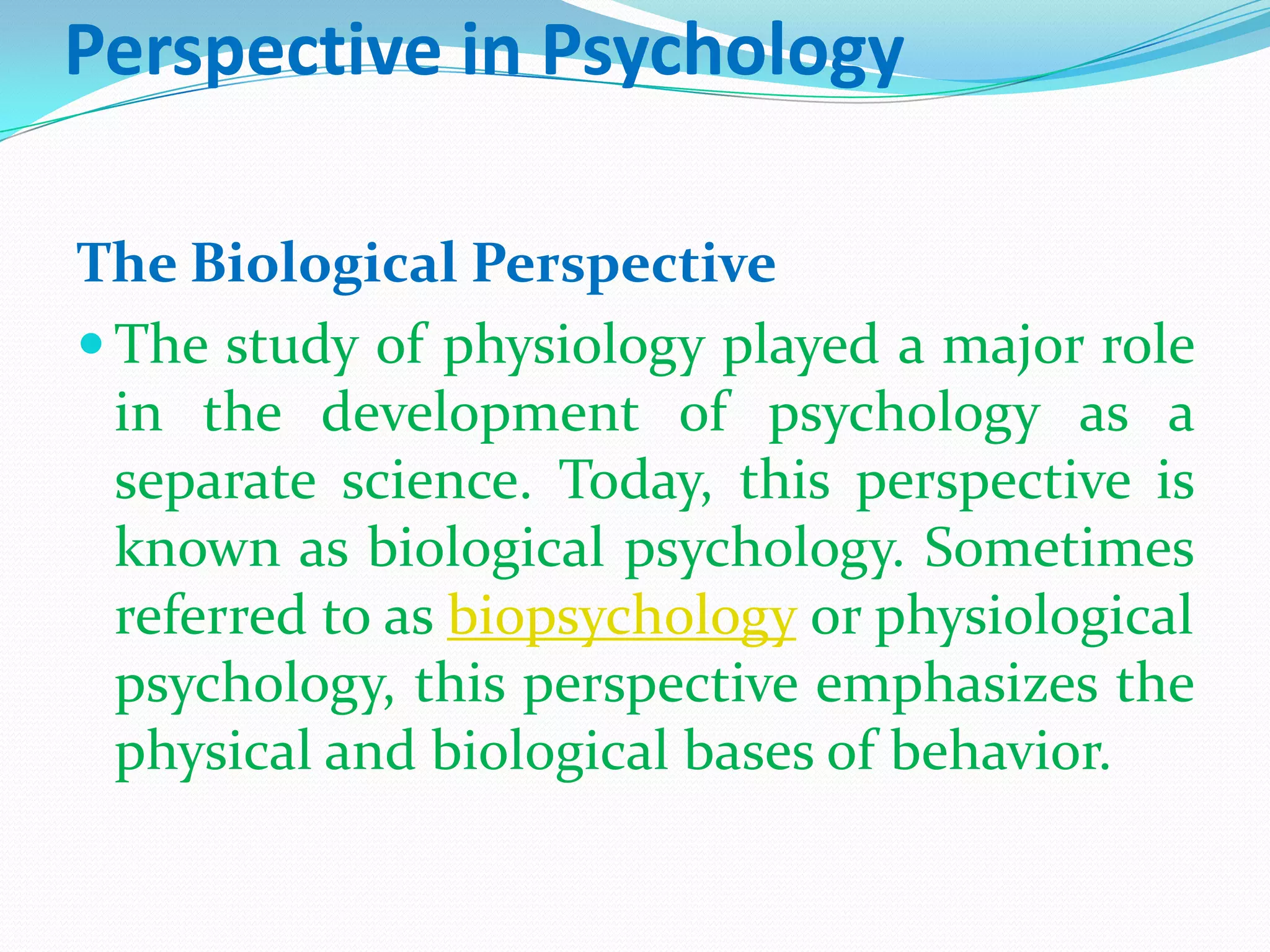 Perspective in PsychologyThe Biological PerspectiveThe study of physiology played a major role in the development of psychology as a separate science. Today, this perspective is known as biological psychology. Sometimes referred to as biopsychology or physiological psychology, this perspective emphasizes the physical and biological bases of behavior. 