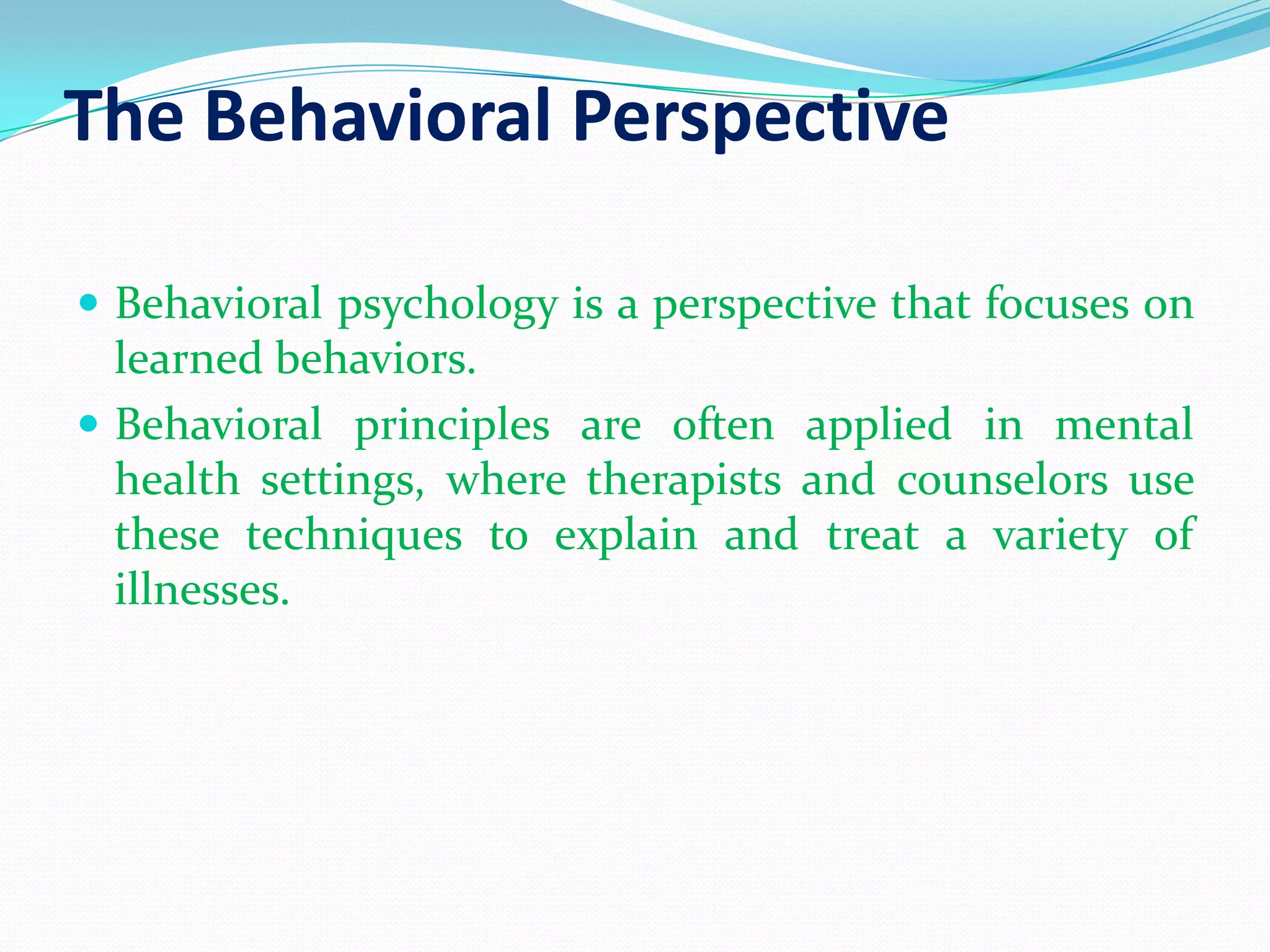 The Behavioral PerspectiveBehavioral psychology is a perspective that focuses on learned behaviors. Behavioral principles are often applied in mental health settings, where therapists and counselors use these techniques to explain and treat a variety of illnesses.