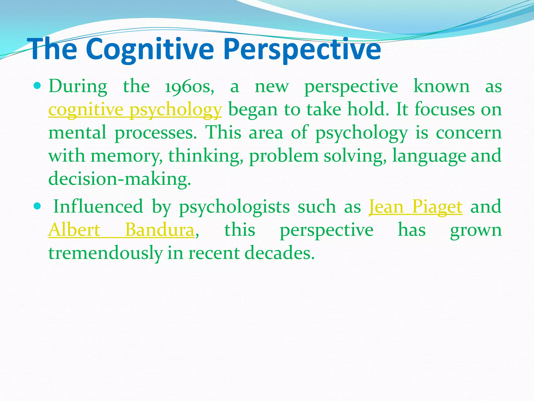 The Cognitive PerspectiveDuring the 1960s, a new perspective known as cognitive psychology began to take hold. It focuses on mental processes. This area of psychology is concern with memory, thinking, problem solving, language and decision-making.Influenced by psychologists such as Jean Piaget and Albert Bandura, this perspective has grown tremendously in recent decades.