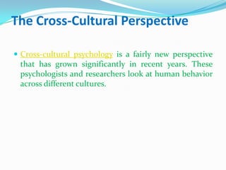 The Cross-Cultural PerspectiveCross-cultural psychology is a fairly new perspective that has grown significantly in recent years. These psychologists and researchers look at human behavior across different cultures. 