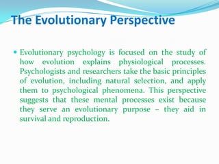 The Evolutionary PerspectiveEvolutionary psychology is focused on the study of how evolution explains physiological processes. Psychologists and researchers take the basic principles of evolution, including natural selection, and apply them to psychological phenomena. This perspective suggests that these mental processes exist because they serve an evolutionary purpose – they aid in survival and reproduction.