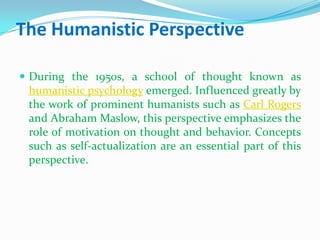 The Humanistic PerspectiveDuring the 1950s, a school of thought known as humanistic psychology emerged. Influenced greatly by the work of prominent humanists such as Carl Rogers and Abraham Maslow, this perspective emphasizes the role of motivation on thought and behavior. Concepts such as self-actualization are an essential part of this perspective.
