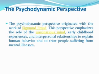 The Psychodynamic PerspectiveThe psychodynamic perspective originated with the work of Sigmund Freud. This perspective emphasizes the role of the unconscious mind, early childhood experiences, and interpersonal relationships to explain human behavior and to treat people suffering from mental illnesses. 