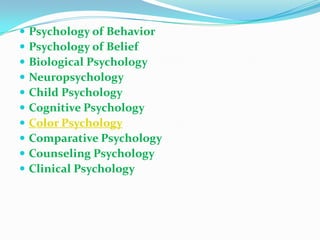 Psychology of BehaviorPsychology of BeliefBiological PsychologyNeuropsychologyChild PsychologyCognitive PsychologyColor PsychologyComparative PsychologyCounseling PsychologyClinical Psychology
