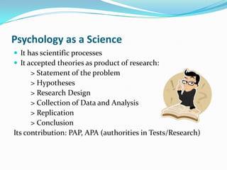 Psychology as a ScienceIt has scientific processesIt accepted theories as product of research:         > Statement of the problem         > Hypotheses         > Research Design         > Collection of Data and Analysis          > Replication         > Conclusion Its contribution: PAP, APA (authorities in Tests/Research)