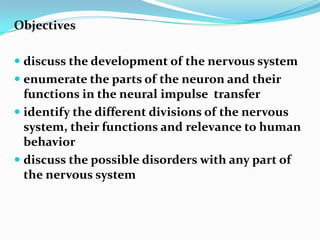 Objectivesdiscuss the development of the nervous systemenumerate the parts of the neuron and their functions in the neural impulse  transferidentify the different divisions of the nervous system, their functions and relevance to human behaviordiscuss the possible disorders with any part of the nervous system