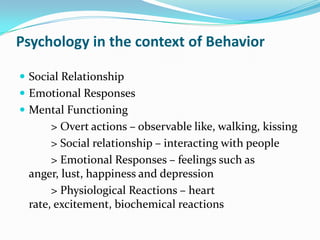 Psychology in the context of BehaviorSocial RelationshipEmotional ResponsesMental Functioning           > Overt actions – observable like, walking, kissing           > Social relationship – interacting with people           > Emotional Responses – feelings such as anger, lust, happiness and depression           > Physiological Reactions – heart rate, excitement, biochemical reactions 