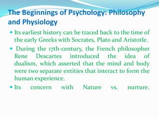 The Beginnings of Psychology: Philosophy and PhysiologyIts earliest history can be traced back to the time of the early Greeks with Socrates, Plato and Aristotle.During the 17th-century, the French philosopher Rene Descartes introduced the idea of dualism, which asserted that the mind and body were two separate entities that interact to form the human experience. Its concern with Nature vs. nurture. 