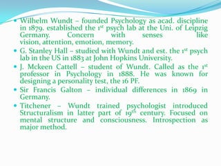 Wilhelm Wundt – founded Psychology as acad. discipline in 1879. established the 1st psych lab at the Uni. of Leipzig Germany. Concern with senses  like vision, attention, emotion, memory.G. Stanley Hall – studied with Wundt and est. the 1st psych lab in the US in 1883 at John Hopkins University.J. MckeenCattell – student of Wundt. Called as the 1st professor in Psychology in 1888. He was known for designing a personality test, the 16 PF.Sir Francis Galton – individual differences in 1869 in Germany.Titchener – Wundt trained psychologist introduced Structuralism in latter part of 19th century. Focused on mental structure and consciousness. Introspection as major method. 