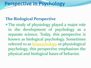 Perspective in PsychologyThe Biological PerspectiveThe study of physiology played a major role in the development of psychology as a separate science. Today, this perspective is known as biological psychology. Sometimes referred to as biopsychology or physiological psychology, this perspective emphasizes the physical and biological bases of behavior. 
