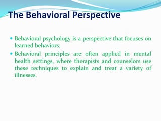 The Behavioral PerspectiveBehavioral psychology is a perspective that focuses on learned behaviors. Behavioral principles are often applied in mental health settings, where therapists and counselors use these techniques to explain and treat a variety of illnesses.