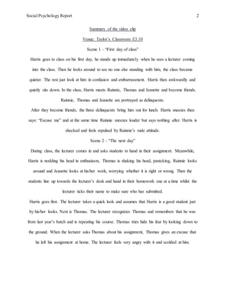 Social Psychology Report 2
Summary of the video clip
Venue: Taylor’s Classroom E3.10
Scene 1 – “First day of class”
Harris goes to class on his first day, he stands up immediately when he sees a lecturer coming
into the class. Then he looks around to see no one else standing with him, the class became
quieter. The rest just look at him in confusion and embarrassment. Harris then awkwardly and
quietly sits down. In the class, Harris meets Rainnie, Thomas and Jeanette and become friends.
Rainnie, Thomas and Jeanette are portrayed as delinquents.
After they become friends, the three delinquents bring him out for lunch. Harris sneezes then
says: “Excuse me” and at the same time Rainnie sneezes louder but says nothing after. Harris is
shocked and feels repulsed by Rainnie’s rude attitude.
Scene 2 – “The next day”
During class, the lecturer comes in and asks students to hand in their assignment. Meanwhile,
Harris is nodding his head in enthusiasm, Thomas is shaking his head, panicking, Rainnie looks
around and Jeanette looks at his/her work, worrying whether it is right or wrong. Then the
students line up towards the lecturer’s desk and hand in their homework one at a time whilst the
lecturer ticks their name to make sure who has submitted.
Harris goes first. The lecturer takes a quick look and assumes that Harris is a good student just
by his/her looks. Next is Thomas. The lecturer recognizes Thomas and remembers that he was
from last year’s batch and is repeating his course. Thomas tries hide his fear by looking down to
the ground. When the lecturer asks Thomas about his assignment, Thomas gives an excuse that
he left his assignment at home. The lecturer feels very angry with it and scolded at him.
 