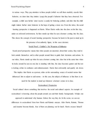Social Psychology Report 4
in various ways. They pay attention to these people (which we call them models), encode their
behavior, at a later time they imitate (copy) the people’s behavior that they have observed. For
example, a child sees his/her sister receive a candy for behaving politely and after that the child
might imitate his/her sister behavior in the hope of getting a treat, too. From the video, the social
learning perspective is happened on Harris. When Harris walks into the class on his first day,
under an awkward environment, he then stands up when he sees a lecturer coming into the class.
This shows the concept of social learning perspective because he learnt in the past to stand up in
the presence of an authority figure, in this case a lecturer.
Social Proof – Cialdini’s Six Weapons of Influence
Social proof perspective means that when people are uncertain about their action, they tend to
look outside themselves and to other people around them to guide their decisions and actions. In
our video, Harris stands up when he sees a lecturer coming into class but at the same time when
he looks around he sees no one else is standing with him, the class becomes quieter and the rest
is looking at him in confusion and embarrassment. Harris then awkwardly and quietly sits down.
This implies that Harris as a person, relies on his surrounding source of societal norms that
influenced him to adjust to said norms – in this case, the subject of influence is that there is no
need for the student to stand up whenever a lecturer comes in to class.
Sociocultural Perspective
Social cultural shows something that involves the social and cultural aspects. An example of
sociocultural is knowing about the people around you and their family backgrounds. It helps one
approach to understand why humans behave the way they do. In the scene, we can see
differences in sociocultural from how Harris and Rainnie sneezes. After Harris, Rainnie, Thomas
and Jeanette become friends, four of them are planning out for lunch. Harris excuses himself
 