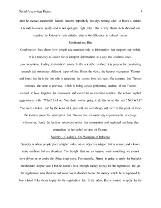 Social Psychology Report 5
after he sneezes meanwhile Rainnie sneezes impolitely but says nothing after. In Harris’s culture,
it is rude to sneeze loudly and to not apologize right after. This is why Harris feels shocked and
repulsed by Rainnie’s rude attitude, due to the difference in cultural norms.
Confirmation Bias
Confirmation bias shows how people pay attention only to information that supports our beliefs.
It is a tendency to search for or interpret information in a way that confirms one's
preconceptions, leading to statistical errors. In the scientific method, it is process for conducting
research that minimizes different types of bias. From the video, the lecturer recognizes Thomas
and found that he is the one who is repeating the course from last year. She assumed that Thomas
remained the same as previous, which is being a poor performing student. When Thomas
claimed to have forgotten his homework and asked for an extended deadline, the lecturer replied
aggressively with: “What? Hell no. You think you’re going to do this to me this year? NO WAY!
You were a failure, and by the looks of it, you still are and always will be.” In this point of view,
the lecturer made the assumption that Thomas has not made any improvements or change
whatsoever, hence the lecturer proceeded under that assumption and neglected anything that
contradicts to her belief or view of Thomas.
Scarcity – Cialdini’s Six Weapons of Influence
Scarcity is when people place a higher value on an object or subject that is scarce, and a lower
value on those that are abundant. The thought that we, as humans, want something we cannot
have driven us to desire the object even more. For example, Jimmy is going to apply for bachelor
architecture degree year 1 but he doesn’t have enough money to pay for the registration fee yet
the application was about to end soon. So he decided to use the money which he is supposed to
buy a latest Nike shoes to pay for the registration fee. In the video, Harris wanted to apply for the
 