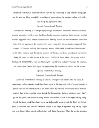 Social Psychology Report 6
scholarship, but after he heard the lecturer says that the scholarship is only open for 100 people
and the seats are filling up quickly, regardless of his own image he was then rushes to the office
and fill up the application form.
Upward Counterfactual Thinking
Counterfactual thinking is a concept in psychology that involves the human tendency to create
possible alternatives to life events that have already occurred; something that is contrary to what
actually happened. Thus, upward counterfactual thinking focuses on how the situation have been
better. It is not uncommon for people to feel regret every time when a situation happened. For
example, “If I started studying three days ago, instead of last night, I could have better results.”
In the video, we have used the relevant concept on Thomas, who looks unconfident and worries
during his exam. As what he said in the video: “OH MAN, I’m a failure, the lecturer said so
him/herself, GODDAMN, what was I thinking?? I should have studied!” Through this situation,
we can see that Thomas feel regret for not preparing his examination earlier and this shows
upward counterfactual thinking.
Downward Counterfactual Thinking
Downward counterfactual thinking is one of a concept we did applied into our video. It
concentrates on how situation could have been worst. In this case, this kind of person is usually a
person who can make him/herself to feel better about the outcome because they know that this
situation they having is not the worst it could be. For example, during a marathon Marry didn’t
get the first place, but instead of pitting herself, she decides to look at the bright side by telling
herself that things could have been worse and feel grateful about at least she didn’t get the last
place. At the same time, she also motivates herself to see things in a positive way and try it again
next year. In our video, Jeanette did not study well during her exam. When she saw the questions
 
