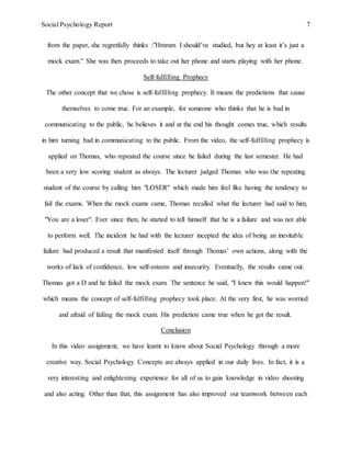 Social Psychology Report 7
from the paper, she regretfully thinks :”Hmmm I should’ve studied, but hey at least it’s just a
mock exam.” She was then proceeds to take out her phone and starts playing with her phone.
Self-fulfilling Prophecy
The other concept that we chose is self-fulfilling prophecy. It means the predictions that cause
themselves to come true. For an example, for someone who thinks that he is bad in
communicating to the public, he believes it and at the end his thought comes true, which results
in him turning bad in communicating to the public. From the video, the self-fulfilling prophecy is
applied on Thomas, who repeated the course since he failed during the last semester. He had
been a very low scoring student as always. The lecturer judged Thomas who was the repeating
student of the course by calling him "LOSER" which made him feel like having the tendency to
fail the exams. When the mock exams came, Thomas recalled what the lecturer had said to him,
"You are a loser". Ever since then, he started to tell himself that he is a failure and was not able
to perform well. The incident he had with the lecturer incepted the idea of being an inevitable
failure had produced a result that manifested itself through Thomas’ own actions, along with the
works of lack of confidence, low self-esteem and insecurity. Eventually, the results came out.
Thomas got a D and he failed the mock exam. The sentence he said, "I knew this would happen!"
which means the concept of self-fulfilling prophecy took place. At the very first, he was worried
and afraid of failing the mock exam. His prediction came true when he got the result.
Conclusion
In this video assignment, we have learnt to know about Social Psychology through a more
creative way. Social Psychology Concepts are always applied in our daily lives. In fact, it is a
very interesting and enlightening experience for all of us to gain knowledge in video shooting
and also acting. Other than that, this assignment has also improved our teamwork between each
 