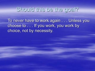 Should this be the goal?
To never have to work again . . . Unless you
choose to . . . If you work, you work by
choice, not...