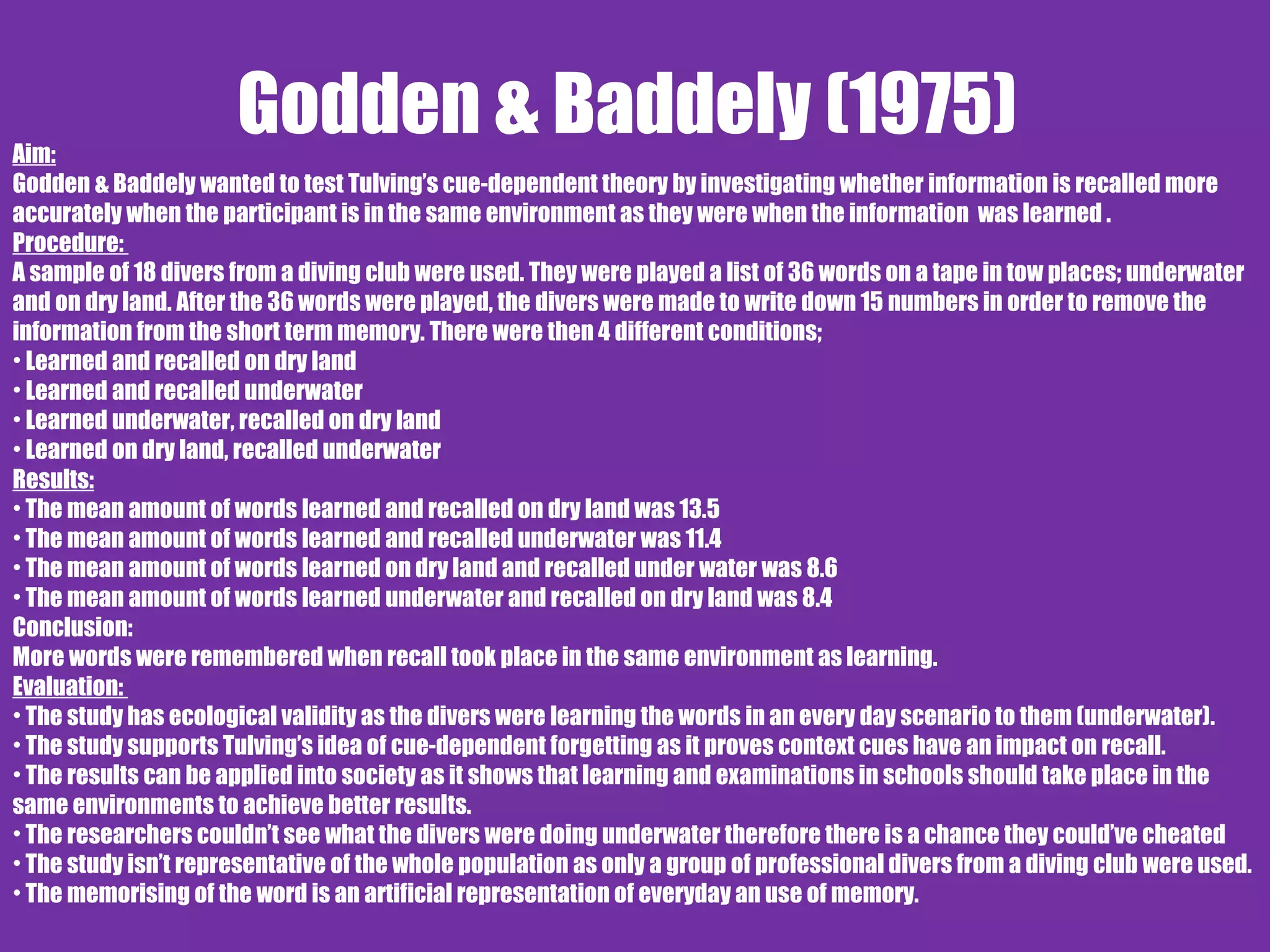 Godden & Baddely (1975)Aim:
Godden & Baddely wanted to test Tulving’s cue-dependent theory by investigating whether information is recalled more
accurately when the participant is in the same environment as they were when the information was learned .
Procedure:
A sample of 18 divers from a diving club were used. They were played a list of 36 words on a tape in tow places; underwater
and on dry land. After the 36 words were played, the divers were made to write down 15 numbers in order to remove the
information from the short term memory. There were then 4 different conditions;
• Learned and recalled on dry land
• Learned and recalled underwater
• Learned underwater, recalled on dry land
• Learned on dry land, recalled underwater
Results:
• The mean amount of words learned and recalled on dry land was 13.5
• The mean amount of words learned and recalled underwater was 11.4
• The mean amount of words learned on dry land and recalled under water was 8.6
• The mean amount of words learned underwater and recalled on dry land was 8.4
Conclusion:
More words were remembered when recall took place in the same environment as learning.
Evaluation:
• The study has ecological validity as the divers were learning the words in an every day scenario to them (underwater).
• The study supports Tulving’s idea of cue-dependent forgetting as it proves context cues have an impact on recall.
• The results can be applied into society as it shows that learning and examinations in schools should take place in the
same environments to achieve better results.
• The researchers couldn’t see what the divers were doing underwater therefore there is a chance they could’ve cheated
• The study isn’t representative of the whole population as only a group of professional divers from a diving club were used.
• The memorising of the word is an artificial representation of everyday an use of memory.
 