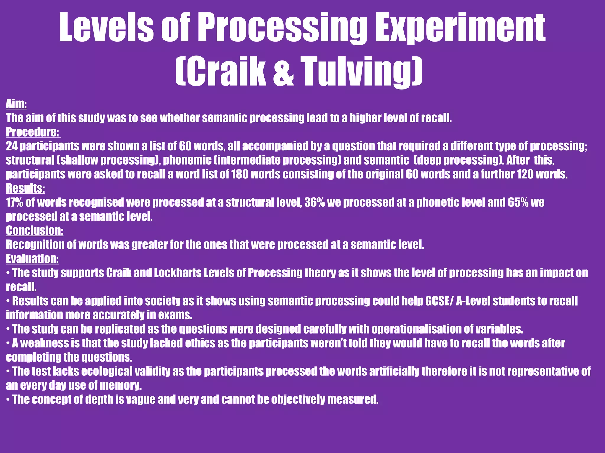 Levels of Processing Experiment
(Craik & Tulving)
Aim:
The aim of this study was to see whether semantic processing lead to a higher level of recall.
Procedure:
24 participants were shown a list of 60 words, all accompanied by a question that required a different type of processing;
structural (shallow processing), phonemic (intermediate processing) and semantic (deep processing). After this,
participants were asked to recall a word list of 180 words consisting of the original 60 words and a further 120 words.
Results:
17% of words recognised were processed at a structural level, 36% we processed at a phonetic level and 65% we
processed at a semantic level.
Conclusion:
Recognition of words was greater for the ones that were processed at a semantic level.
Evaluation:
• The study supports Craik and Lockharts Levels of Processing theory as it shows the level of processing has an impact on
recall.
• Results can be applied into society as it shows using semantic processing could help GCSE/ A-Level students to recall
information more accurately in exams.
• The study can be replicated as the questions were designed carefully with operationalisation of variables.
• A weakness is that the study lacked ethics as the participants weren’t told they would have to recall the words after
completing the questions.
• The test lacks ecological validity as the participants processed the words artificially therefore it is not representative of
an every day use of memory.
• The concept of depth is vague and very and cannot be objectively measured.
 