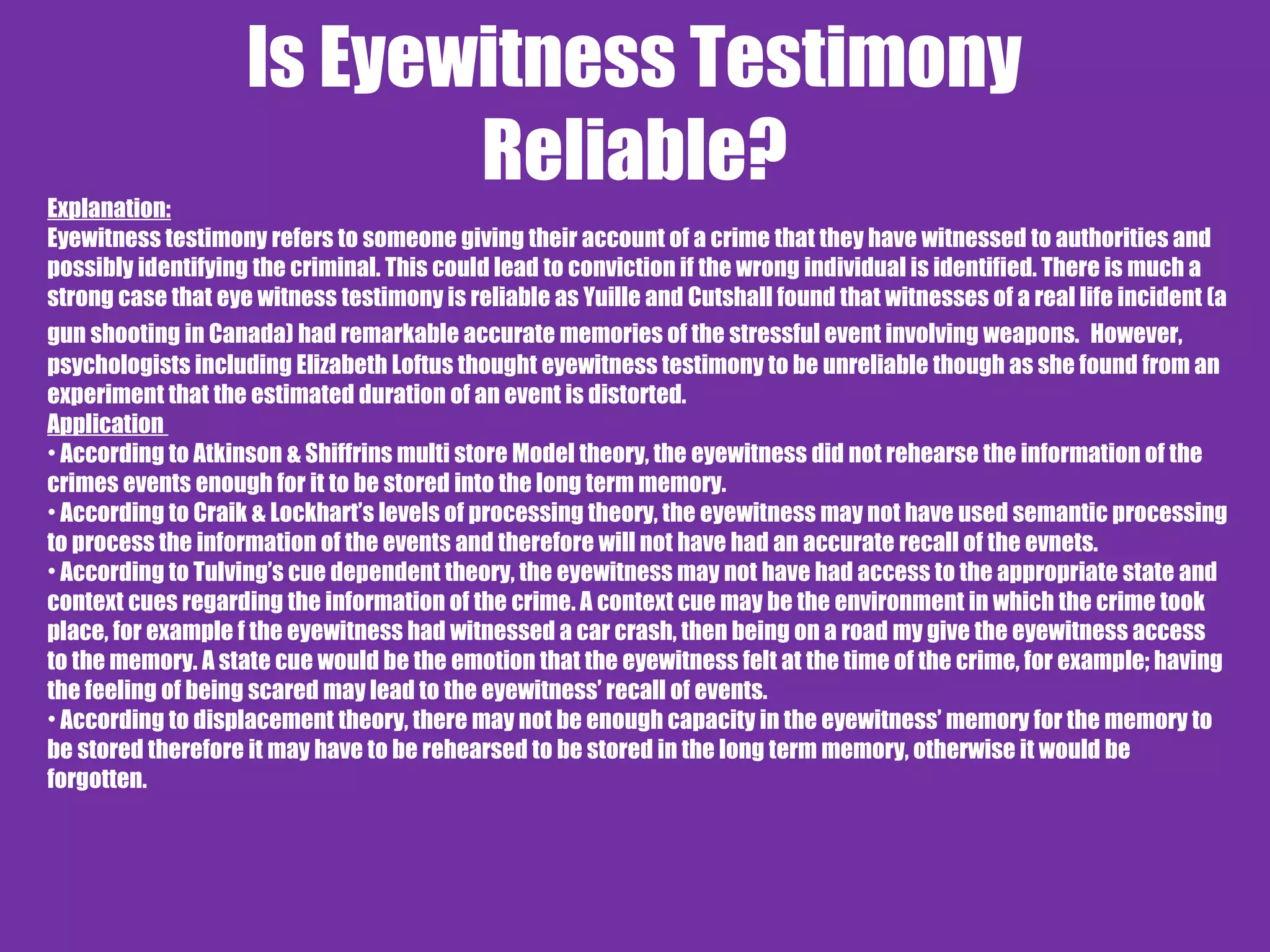 Is Eyewitness Testimony
Reliable?Explanation:
Eyewitness testimony refers to someone giving their account of a crime that they have witnessed to authorities and
possibly identifying the criminal. This could lead to conviction if the wrong individual is identified. There is much a
strong case that eye witness testimony is reliable as Yuille and Cutshall found that witnesses of a real life incident (a
gun shooting in Canada) had remarkable accurate memories of the stressful event involving weapons. However,
psychologists including Elizabeth Loftus thought eyewitness testimony to be unreliable though as she found from an
experiment that the estimated duration of an event is distorted.
Application
• According to Atkinson & Shiffrins multi store Model theory, the eyewitness did not rehearse the information of the
crimes events enough for it to be stored into the long term memory.
• According to Craik & Lockhart’s levels of processing theory, the eyewitness may not have used semantic processing
to process the information of the events and therefore will not have had an accurate recall of the evnets.
• According to Tulving’s cue dependent theory, the eyewitness may not have had access to the appropriate state and
context cues regarding the information of the crime. A context cue may be the environment in which the crime took
place, for example f the eyewitness had witnessed a car crash, then being on a road my give the eyewitness access
to the memory. A state cue would be the emotion that the eyewitness felt at the time of the crime, for example; having
the feeling of being scared may lead to the eyewitness’ recall of events.
• According to displacement theory, there may not be enough capacity in the eyewitness’ memory for the memory to
be stored therefore it may have to be rehearsed to be stored in the long term memory, otherwise it would be
forgotten.
 