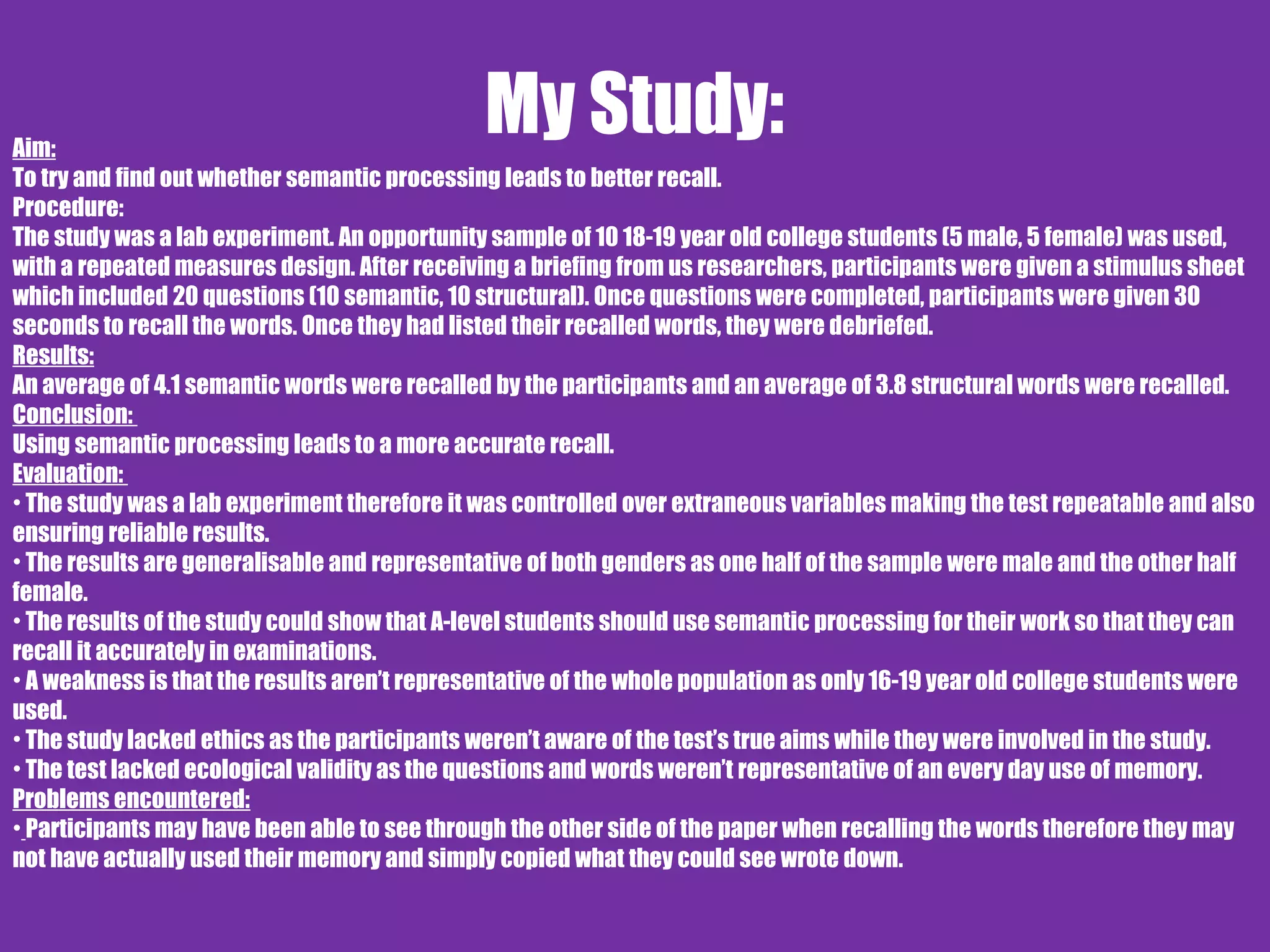 My Study:Aim:
To try and find out whether semantic processing leads to better recall.
Procedure:
The study was a lab experiment. An opportunity sample of 10 18-19 year old college students (5 male, 5 female) was used,
with a repeated measures design. After receiving a briefing from us researchers, participants were given a stimulus sheet
which included 20 questions (10 semantic, 10 structural). Once questions were completed, participants were given 30
seconds to recall the words. Once they had listed their recalled words, they were debriefed.
Results:
An average of 4.1 semantic words were recalled by the participants and an average of 3.8 structural words were recalled.
Conclusion:
Using semantic processing leads to a more accurate recall.
Evaluation:
• The study was a lab experiment therefore it was controlled over extraneous variables making the test repeatable and also
ensuring reliable results.
• The results are generalisable and representative of both genders as one half of the sample were male and the other half
female.
• The results of the study could show that A-level students should use semantic processing for their work so that they can
recall it accurately in examinations.
• A weakness is that the results aren’t representative of the whole population as only 16-19 year old college students were
used.
• The study lacked ethics as the participants weren’t aware of the test’s true aims while they were involved in the study.
• The test lacked ecological validity as the questions and words weren’t representative of an every day use of memory.
Problems encountered:
• Participants may have been able to see through the other side of the paper when recalling the words therefore they may
not have actually used their memory and simply copied what they could see wrote down.
 