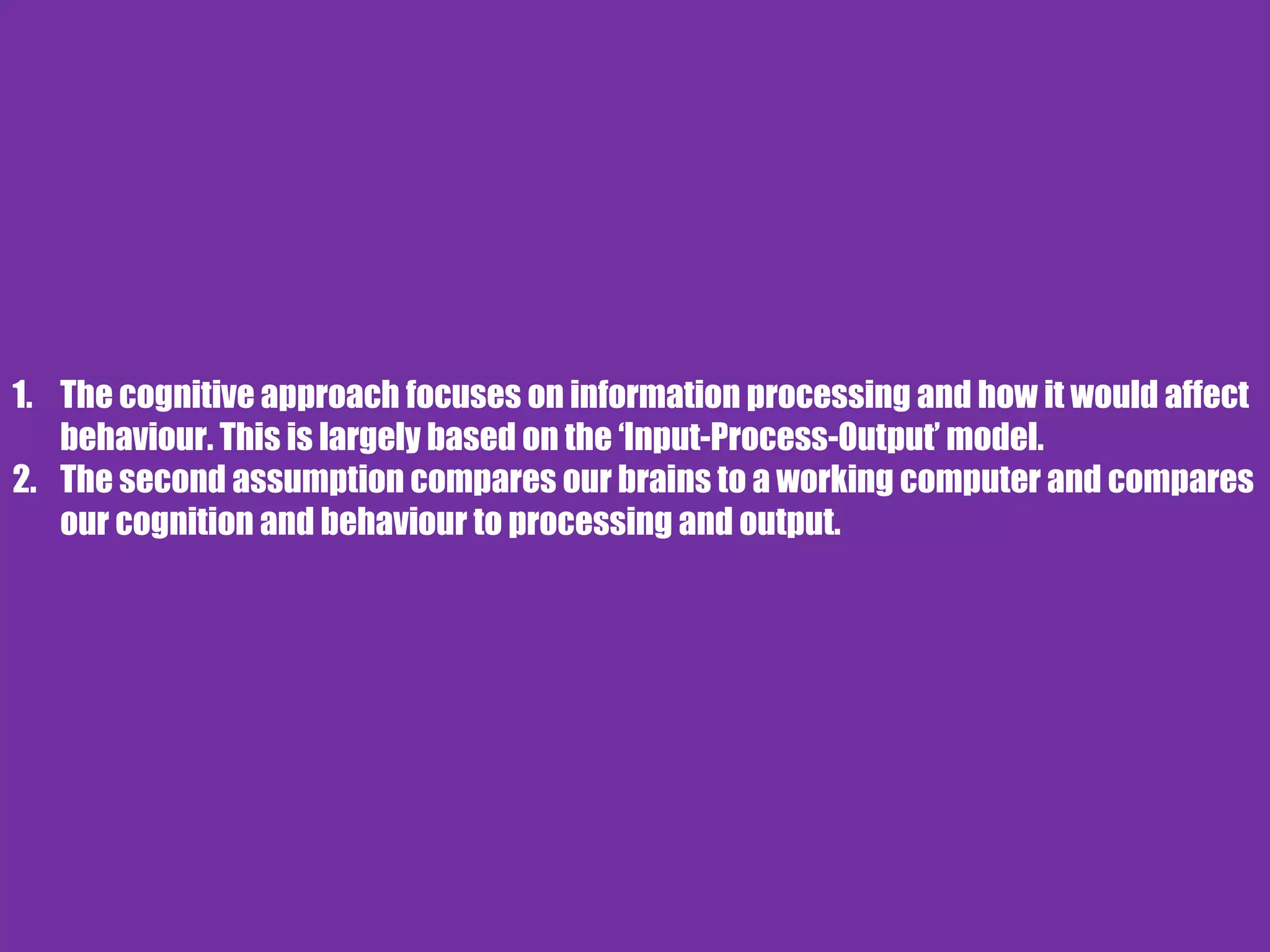 1. The cognitive approach focuses on information processing and how it would affect
behaviour. This is largely based on the ‘Input-Process-Output’ model.
2. The second assumption compares our brains to a working computer and compares
our cognition and behaviour to processing and output.
 