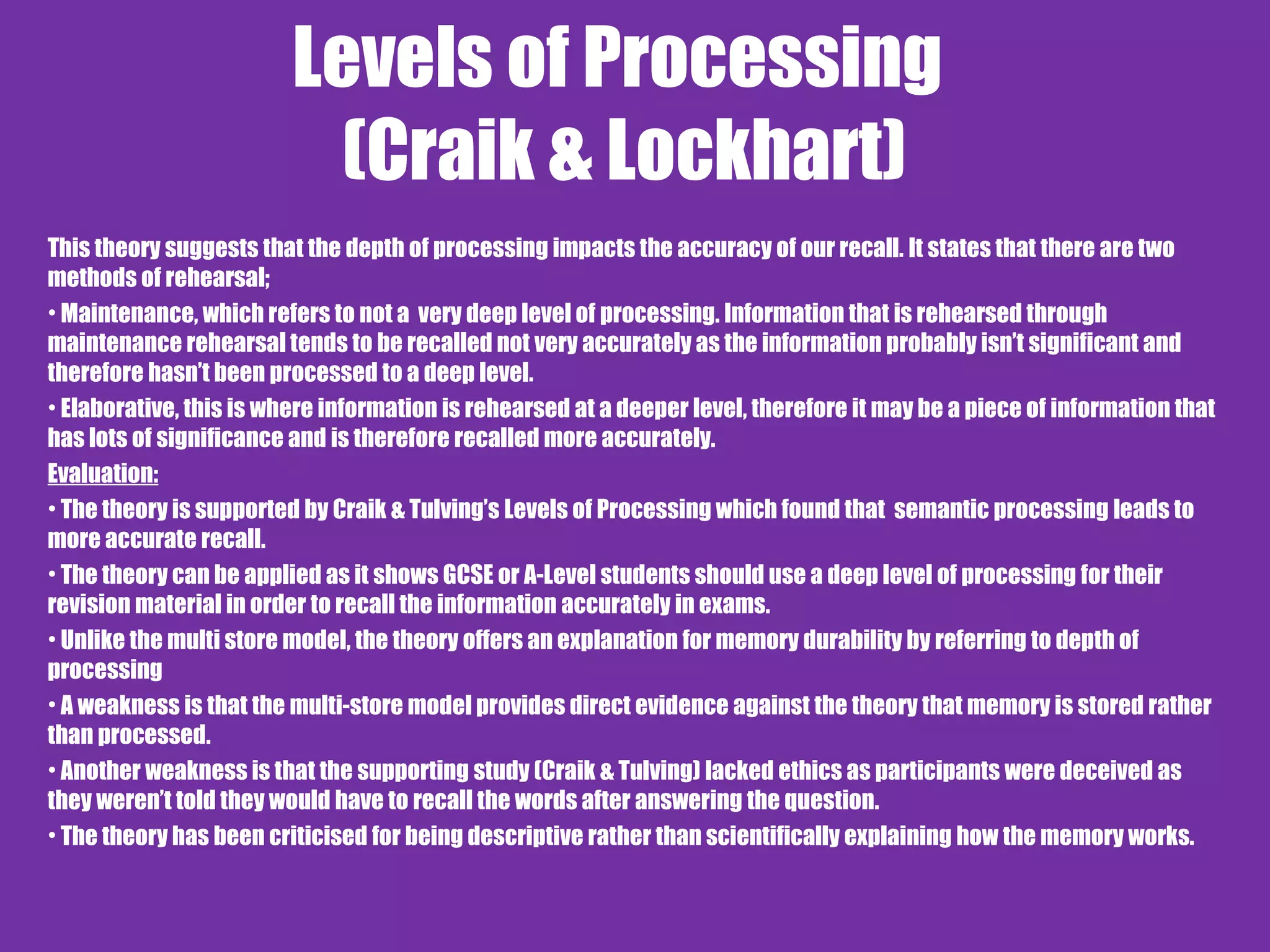 Levels of Processing
(Craik & Lockhart)
This theory suggests that the depth of processing impacts the accuracy of our recall. It states that there are two
methods of rehearsal;
• Maintenance, which refers to not a very deep level of processing. Information that is rehearsed through
maintenance rehearsal tends to be recalled not very accurately as the information probably isn’t significant and
therefore hasn’t been processed to a deep level.
• Elaborative, this is where information is rehearsed at a deeper level, therefore it may be a piece of information that
has lots of significance and is therefore recalled more accurately.
Evaluation:
• The theory is supported by Craik & Tulving’s Levels of Processing which found that semantic processing leads to
more accurate recall.
• The theory can be applied as it shows GCSE or A-Level students should use a deep level of processing for their
revision material in order to recall the information accurately in exams.
• Unlike the multi store model, the theory offers an explanation for memory durability by referring to depth of
processing
• A weakness is that the multi-store model provides direct evidence against the theory that memory is stored rather
than processed.
• Another weakness is that the supporting study (Craik & Tulving) lacked ethics as participants were deceived as
they weren’t told they would have to recall the words after answering the question.
• The theory has been criticised for being descriptive rather than scientifically explaining how the memory works.
 