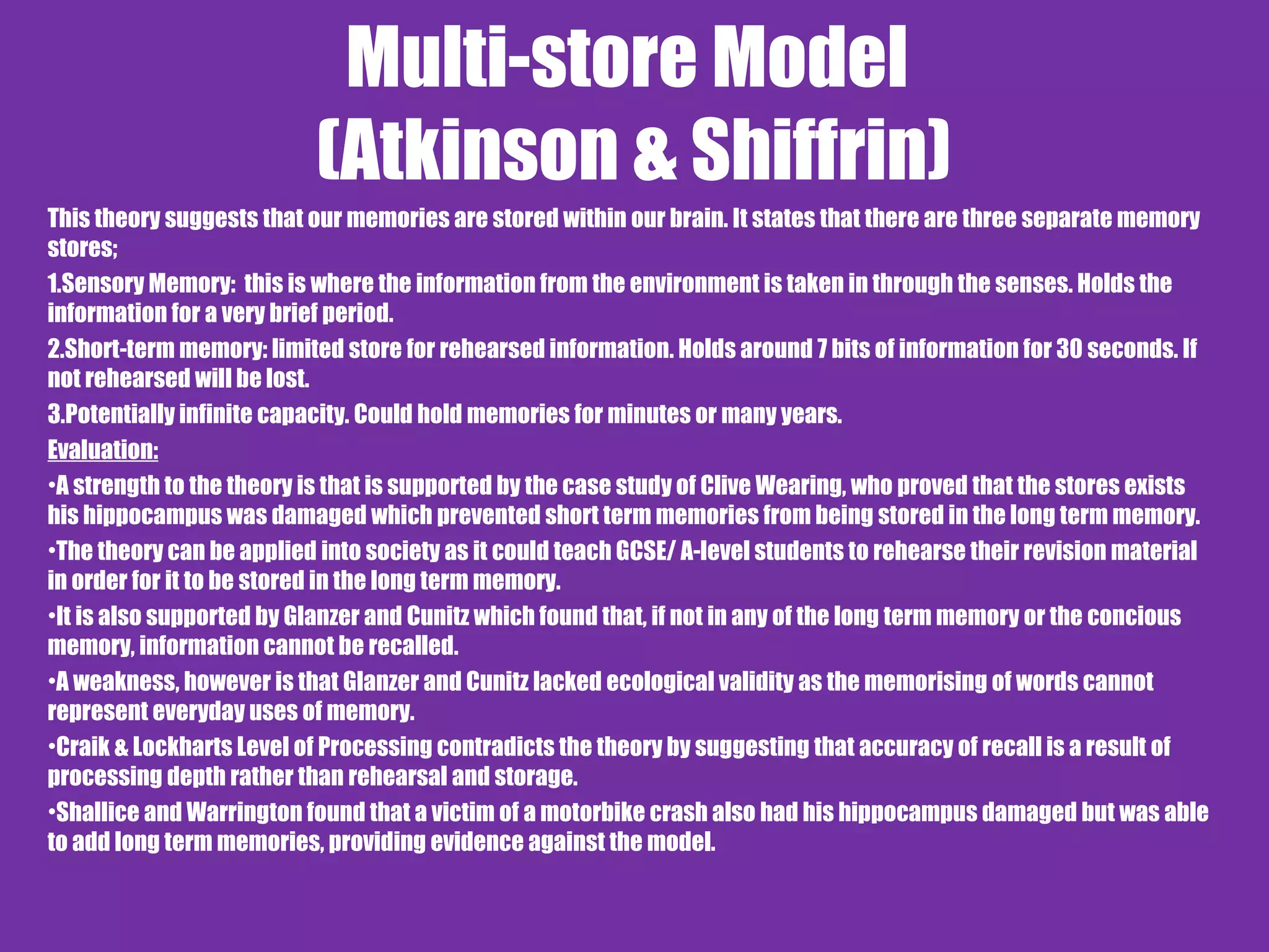 Multi-store Model
(Atkinson & Shiffrin)
This theory suggests that our memories are stored within our brain. It states that there are three separate memory
stores;
1.Sensory Memory: this is where the information from the environment is taken in through the senses. Holds the
information for a very brief period.
2.Short-term memory: limited store for rehearsed information. Holds around 7 bits of information for 30 seconds. If
not rehearsed will be lost.
3.Potentially infinite capacity. Could hold memories for minutes or many years.
Evaluation:
•A strength to the theory is that is supported by the case study of Clive Wearing, who proved that the stores exists
his hippocampus was damaged which prevented short term memories from being stored in the long term memory.
•The theory can be applied into society as it could teach GCSE/ A-level students to rehearse their revision material
in order for it to be stored in the long term memory.
•It is also supported by Glanzer and Cunitz which found that, if not in any of the long term memory or the concious
memory, information cannot be recalled.
•A weakness, however is that Glanzer and Cunitz lacked ecological validity as the memorising of words cannot
represent everyday uses of memory.
•Craik & Lockharts Level of Processing contradicts the theory by suggesting that accuracy of recall is a result of
processing depth rather than rehearsal and storage.
•Shallice and Warrington found that a victim of a motorbike crash also had his hippocampus damaged but was able
to add long term memories, providing evidence against the model.
 