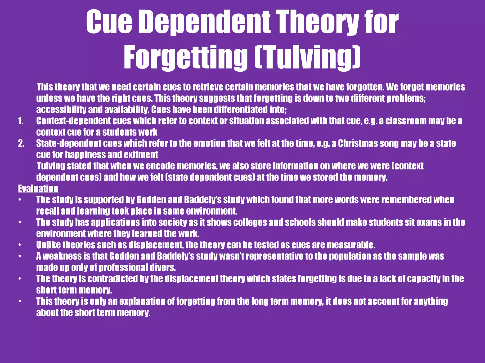 Cue Dependent Theory for
Forgetting (Tulving)
This theory that we need certain cues to retrieve certain memories that we have forgotten. We forget memories
unless we have the right cues. This theory suggests that forgetting is down to two different problems;
accessibility and availability. Cues have been differentiated into;
1. Context-dependent cues which refer to context or situation associated with that cue, e.g. a classroom may be a
context cue for a students work
2. State-dependent cues which refer to the emotion that we felt at the time, e.g. a Christmas song may be a state
cue for happiness and exitment
Tulving stated that when we encode memories, we also store information on where we were (context
dependent cues) and how we felt (state dependent cues) at the time we stored the memory.
Evaluation
• The study is supported by Godden and Baddely’s study which found that more words were remembered when
recall and learning took place in same environment.
• The study has applications into society as it shows colleges and schools should make students sit exams in the
environment where they learned the work.
• Unlike theories such as displacement, the theory can be tested as cues are measurable.
• A weakness is that Godden and Baddely’s study wasn’t representative to the population as the sample was
made up only of professional divers.
• The theory is contradicted by the displacement theory which states forgetting is due to a lack of capacity in the
short term memory.
• This theory is only an explanation of forgetting from the long term memory, it does not account for anything
about the short term memory.
 