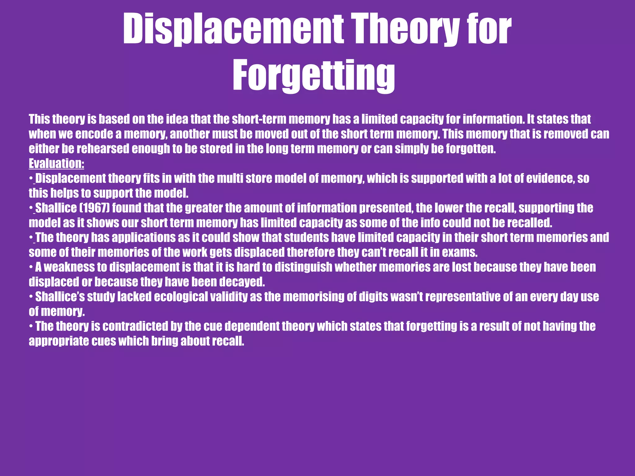 Displacement Theory for
Forgetting
This theory is based on the idea that the short-term memory has a limited capacity for information. It states that
when we encode a memory, another must be moved out of the short term memory. This memory that is removed can
either be rehearsed enough to be stored in the long term memory or can simply be forgotten.
Evaluation:
• Displacement theory fits in with the multi store model of memory, which is supported with a lot of evidence, so
this helps to support the model.
• Shallice (1967) found that the greater the amount of information presented, the lower the recall, supporting the
model as it shows our short term memory has limited capacity as some of the info could not be recalled.
• The theory has applications as it could show that students have limited capacity in their short term memories and
some of their memories of the work gets displaced therefore they can’t recall it in exams.
• A weakness to displacement is that it is hard to distinguish whether memories are lost because they have been
displaced or because they have been decayed.
• Shallice’s study lacked ecological validity as the memorising of digits wasn’t representative of an every day use
of memory.
• The theory is contradicted by the cue dependent theory which states that forgetting is a result of not having the
appropriate cues which bring about recall.
 