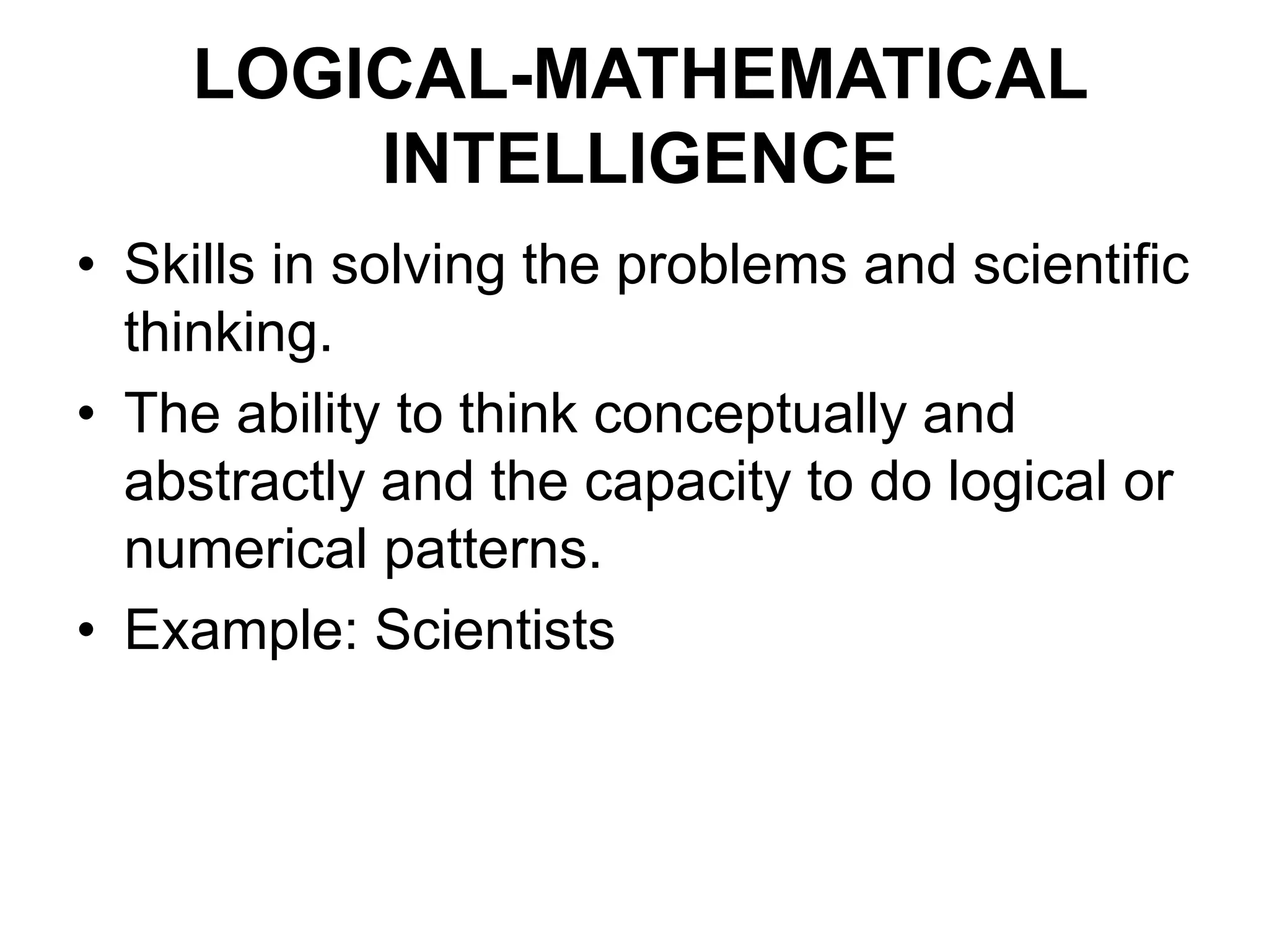 LOGICAL-MATHEMATICAL
INTELLIGENCE
• Skills in solving the problems and scientific
thinking.
• The ability to think conceptually and
abstractly and the capacity to do logical or
numerical patterns.
• Example: Scientists
 