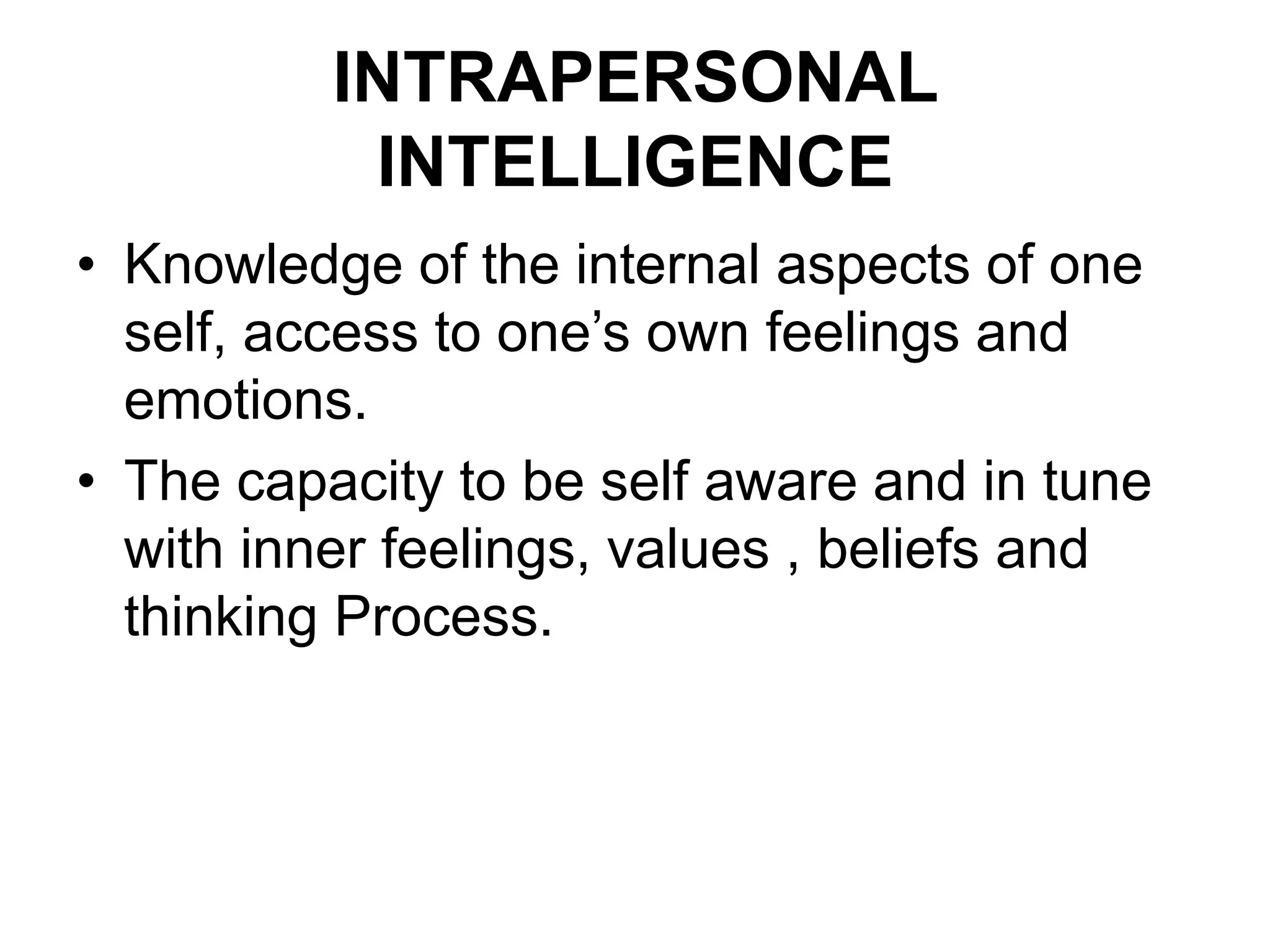 INTRAPERSONAL
INTELLIGENCE
• Knowledge of the internal aspects of one
self, access to one’s own feelings and
emotions.
• The capacity to be self aware and in tune
with inner feelings, values , beliefs and
thinking Process.
 