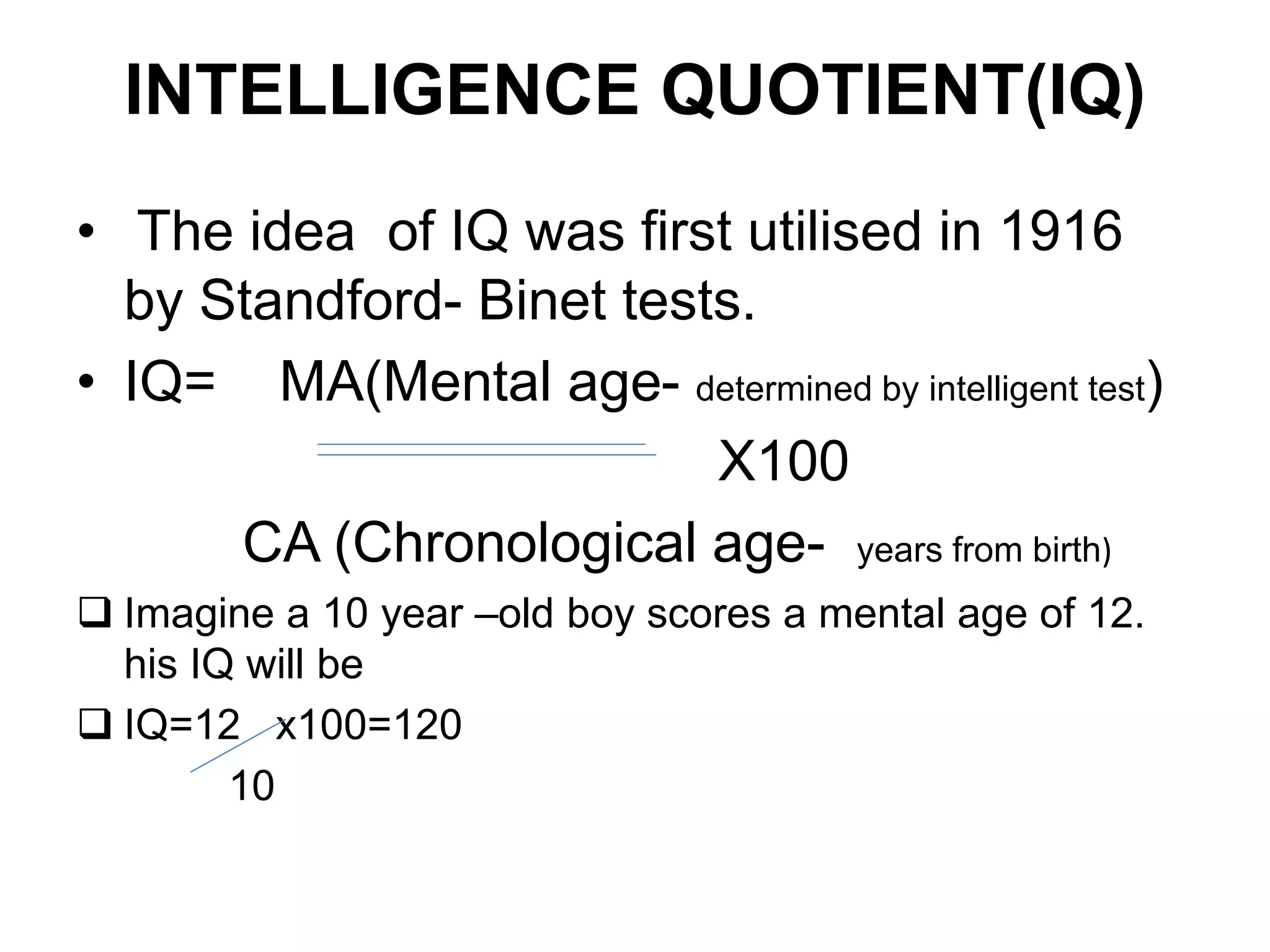 INTELLIGENCE QUOTIENT(IQ)
• The idea of IQ was first utilised in 1916
by Standford- Binet tests.
• IQ= MA(Mental age- determined by intelligent test)
X100
CA (Chronological age- years from birth)
 Imagine a 10 year –old boy scores a mental age of 12.
his IQ will be
 IQ=12 x100=120
10
 