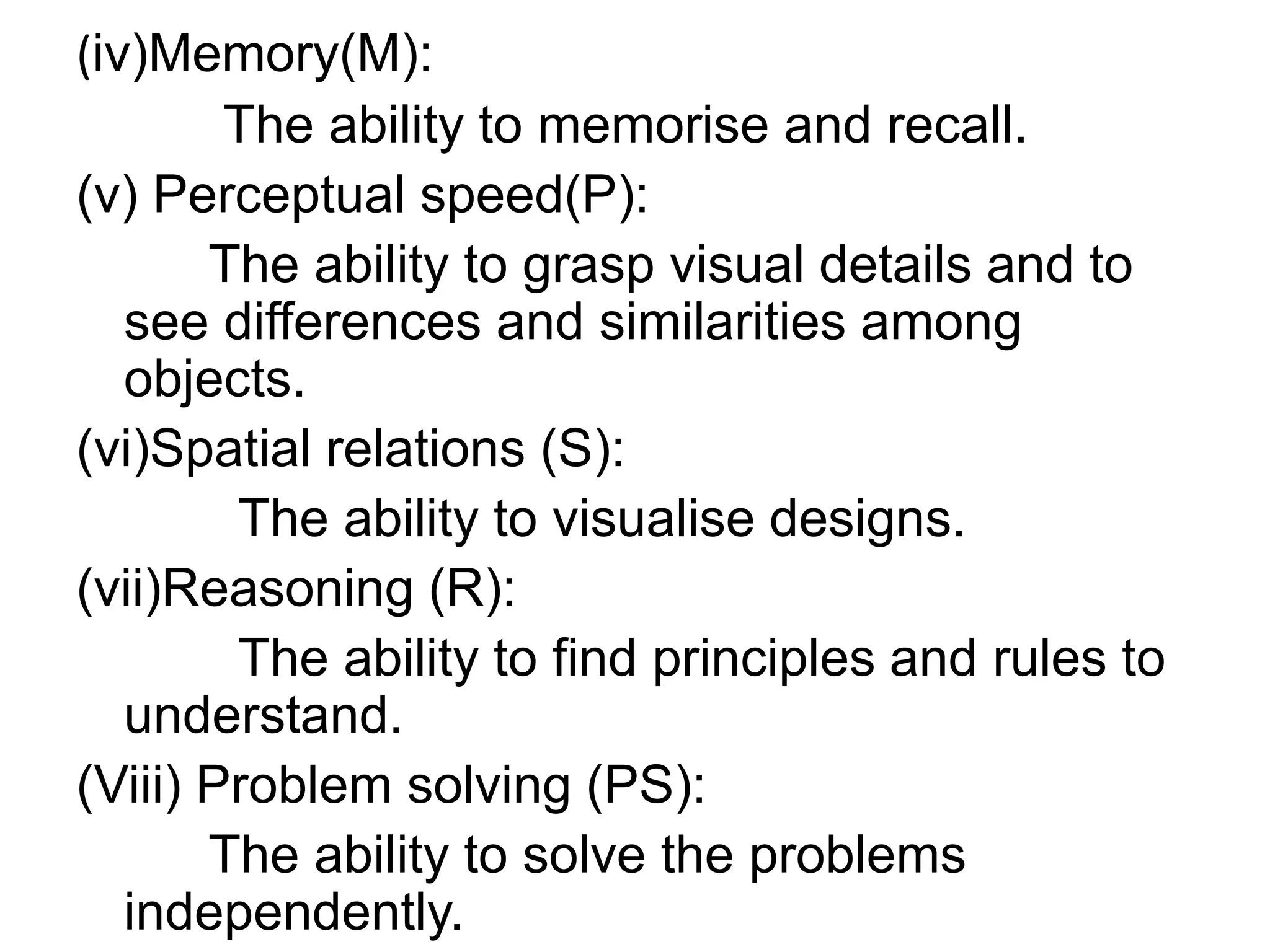 (iv)Memory(M):
The ability to memorise and recall.
(v) Perceptual speed(P):
The ability to grasp visual details and to
see differences and similarities among
objects.
(vi)Spatial relations (S):
The ability to visualise designs.
(vii)Reasoning (R):
The ability to find principles and rules to
understand.
(Viii) Problem solving (PS):
The ability to solve the problems
independently.
 