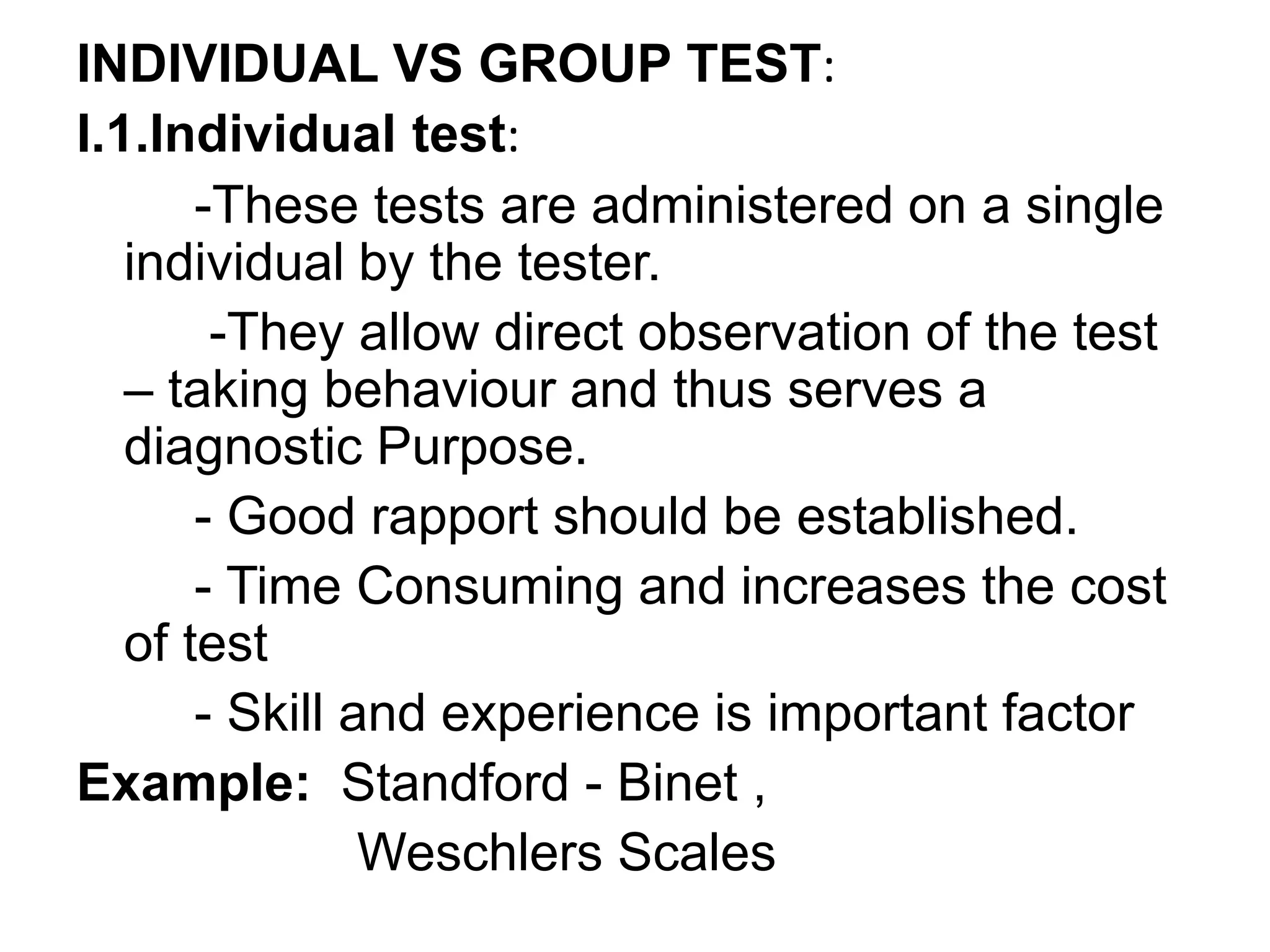INDIVIDUAL VS GROUP TEST:
I.1.Individual test:
-These tests are administered on a single
individual by the tester.
-They allow direct observation of the test
– taking behaviour and thus serves a
diagnostic Purpose.
- Good rapport should be established.
- Time Consuming and increases the cost
of test
- Skill and experience is important factor
Example: Standford - Binet ,
Weschlers Scales
 