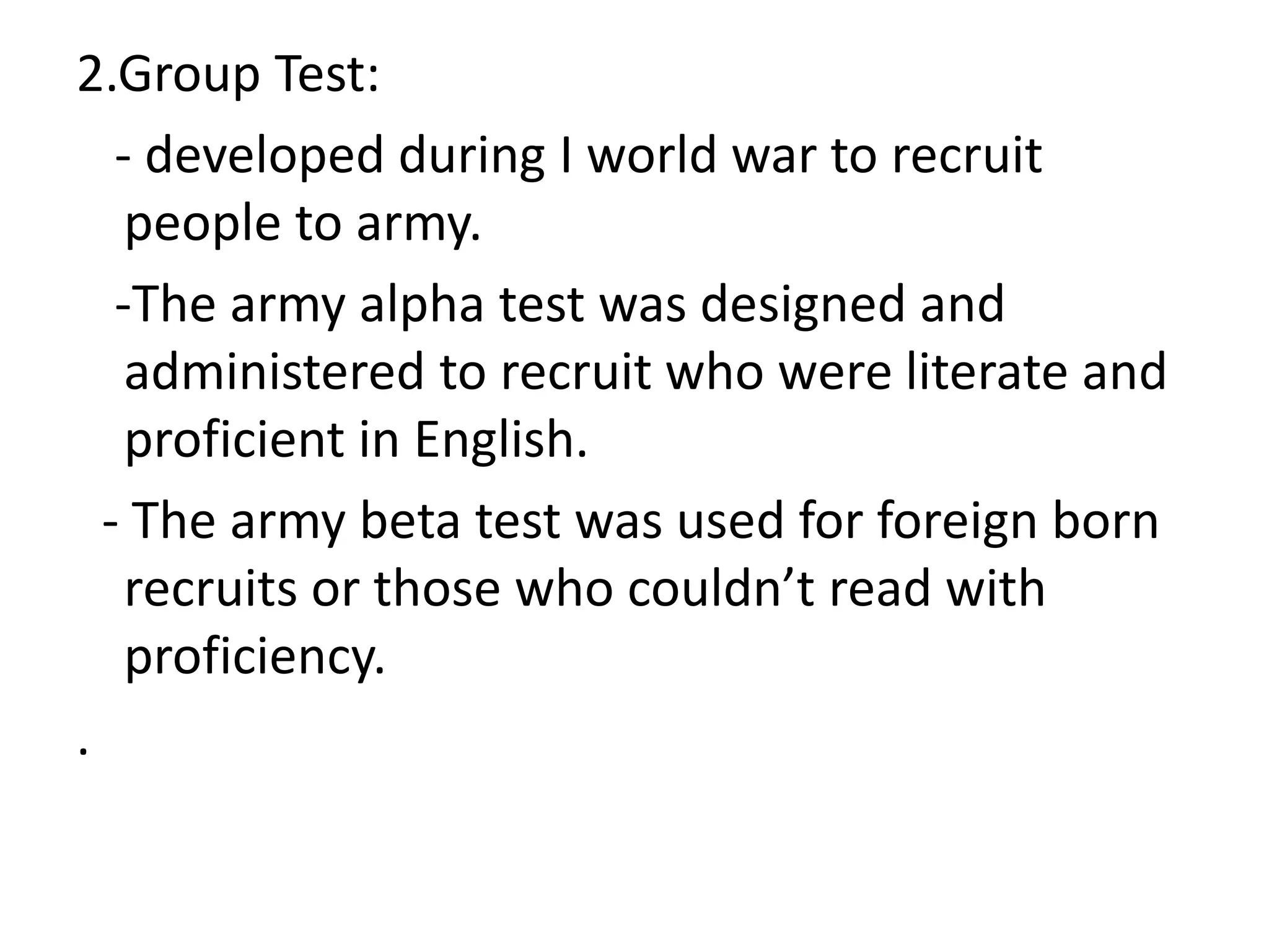 2.Group Test:
- developed during I world war to recruit
people to army.
-The army alpha test was designed and
administered to recruit who were literate and
proficient in English.
- The army beta test was used for foreign born
recruits or those who couldn’t read with
proficiency.
.
 