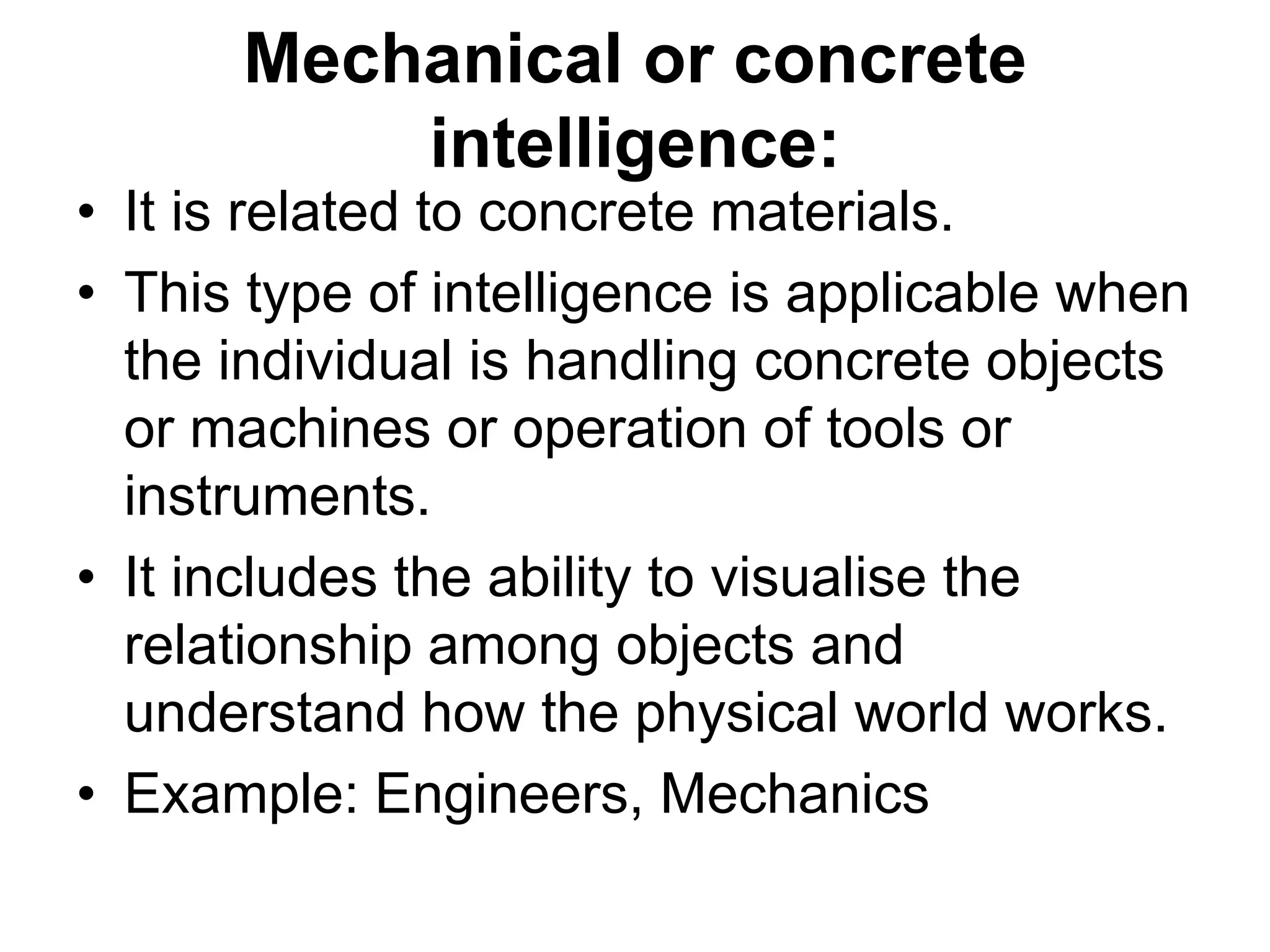 Mechanical or concrete
intelligence:
• It is related to concrete materials.
• This type of intelligence is applicable when
the individual is handling concrete objects
or machines or operation of tools or
instruments.
• It includes the ability to visualise the
relationship among objects and
understand how the physical world works.
• Example: Engineers, Mechanics
 