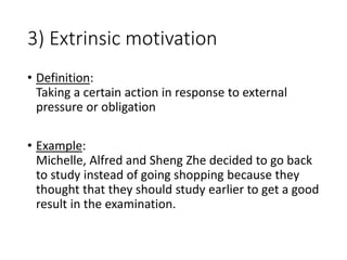 3) Extrinsic motivation
• Definition:
Taking a certain action in response to external
pressure or obligation
• Example:
Michelle, Alfred and Sheng Zhe decided to go back
to study instead of going shopping because they
thought that they should study earlier to get a good
result in the examination.
 