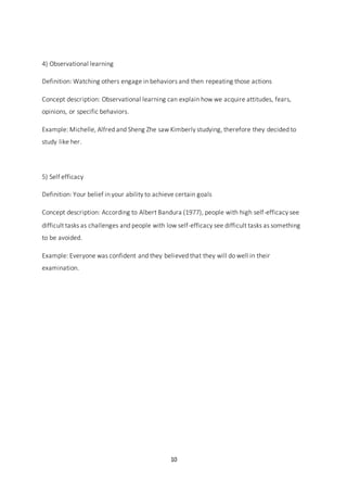 10
4) Observational learning
Definition: Watching others engage in behaviors and then repeating those actions
Concept description: Observational learning can explain how we acquire attitudes, fears,
opinions, or specific behaviors.
Example: Michelle, Alfred and Sheng Zhe saw Kimberly studying, therefore they decided to
study like her.
5) Self efficacy
Definition: Your belief in your ability to achieve certain goals
Concept description: According to Albert Bandura (1977), people with high self-efficacy see
difficult tasks as challenges and people with low self-efficacy see difficult tasks as something
to be avoided.
Example: Everyone was confident and they believed that they will do well in their
examination.
 