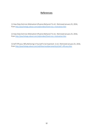 12
References
1) How Does Extrinsic Motivation Influence Behavior? (n.d.). Retrieved January 31, 2016,
from http://psychology.about.com/od/eindex/f/extrinsic-motivation.htm
2) How Does Extrinsic Motivation Influence Behavior? (n.d.). Retrieved January 31, 2016,
from http://psychology.about.com/od/eindex/f/extrinsic-motivation.htm
3) Self-Efficacy: Why Believing In Yourself Is So Important. (n.d.). Retrieved January 31, 2016,
from http://psychology.about.com/od/theoriesofpersonality/a/self_efficacy.htm
 