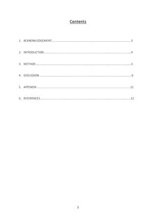 2
Contents
1. ACKNOWLEDGEMENT…………………………………………………………………………………………………3
2. INTRODUCTION ………………………………………………………………………………………………………….4
3. METHOD …………………………………………………………………………………………………………………….5
4. DISCUSSION ………………………………………………………………………………………………………………..6
5. APPENDIX ………………………………………………………………………………………………………………….11
6. REFERENCES ………………………………………………………………………………………………………………12
 