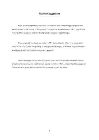 3
Acknowledgement
As an acknowledgement, we would like to thank and acknowledge everyone who
were involved in the filming of this project. The patience, knowledge and effort given in the
making of this project is what the final project a success in completing it.
Also, we would like thank our lecturer, Mr. Shankar for his effort in preparing the
lectures for all of us and also guiding us throughout the project as without his guidance we
would not be able to complete this project properly.
Lastly, we would like to thank our cameraman, editors, scriptwriters as well as our
group members who were also the ones acting. The time, effort and sacrifice that was given
from them was what really made the final project a success for all us.
 