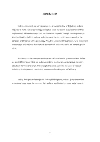 4
Introduction
In this assignment, we were assigned in a group consisting of 4 students and are
required to make a social psychology conceptual video clip as well as a presentation that
implements 5 different concepts that are from each chapters. Through this assignment, it
aims to allow the students to learn and understand the connections among each of the
concepts and theories within psychology. Also, this assignment thought us how to implement
the concepts and theories that we have learned from each lecture that we were taught in
class.
Furthermore, the concepts we chose were all acted out by group members. Before
we started filming our video, we had discussed in a meeting among our group members
about our storyline and script. The concepts that were applied in the video are social
influence, first impression, motivation, observational thinking and self-efficacy.
Lastly, throughout meetings and filming done together, we as a group are able to
understand more about the concepts that we have used better in a more social context.
 