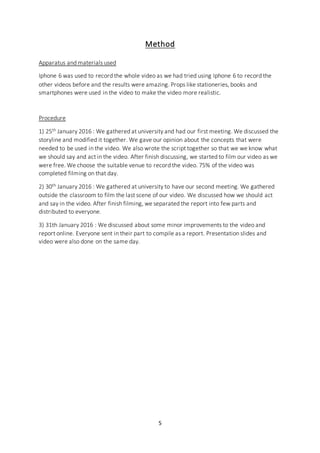 5
Method
Apparatus and materials used
Iphone 6 was used to record the whole video as we had tried using Iphone 6 to record the
other videos before and the results were amazing. Props like stationeries, books and
smartphones were used in the video to make the video more realistic.
Procedure
1) 25th January 2016 : We gathered at university and had our first meeting. We discussed the
storyline and modified it together. We gave our opinion about the concepts that were
needed to be used in the video. We also wrote the script together so that we we know what
we should say and act in the video. After finish discussing, we started to film our video as we
were free. We choose the suitable venue to record the video. 75% of the video was
completed filming on that day.
2) 30th January 2016 : We gathered at university to have our second meeting. We gathered
outside the classroom to film the last scene of our video. We discussed how we should act
and say in the video. After finish filming, we separated the report into few parts and
distributed to everyone.
3) 31th January 2016 : We discussed about some minor improvements to the video and
report online. Everyone sent in their part to compile as a report. Presentation slides and
video were also done on the same day.
 