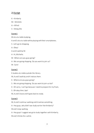7
2) Script
K – Kimberly
M – Michelle
A – Alfred
S – Sheng Zhe
Scene1
M sits at a table studying.
A and S sits at a table while playing with their smartphones.
S : Let’s go to shopping.
A : Okay!
A and S walk by M.
A : Hi, Michelle.
M : Where are you guys going?
A : We are going shopping. Do you want to join us?
M : Sure!
Scene2
K studies at a table outside the library.
M, A and S walk by and K notices them.
K : Where are you guys going?
S : We are going shopping. Do you want to join us too?
K : Oh sorry, I can’t go because I need to prepare for my finals.
S : Oh okay then, bye!
M, A and S leave and K goes back to study.
Scene3
M, A and S continue walking and A realises something.
A : Hey guys, why didn’t we study earlier like Kimberly?
M and S stop walking.
A : Hey guys! I suggest we go to study together with Kimberly.
M and S thinks for a while.
 