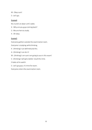 8
M : Okay sure!
S : Let’s go.
Scene4
M, A and S sit down at K’s table.
K : Why are you guys coming back?
S : We are here to study.
K : Oh okay.
Scene5
Everyone gathers outside the examination room.
Everyone is studying while thinking.
K : (thinking) I can definitely do this.
A : (thinking) I can do it!
M : (thinking) I am sure I am going to ace in this exam!
S : (thinking) I will get a better result this time.
S looks at his watch.
S : Let’s go guys, it’s time for exam.
Everyone enters the examination room.
 