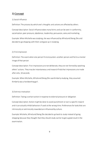 9
3) Concept
1) Social influence
Definition: The process by which one’s thoughts and actions are affected by others
Concept description: Social influence takes many forms and can be seen in conformity,
socialization, peer pressure, obedience, leadership, persuasion, sales and marketing.
Example: When Michelle was studying, she was influenced by Alfred and Sheng Zhe and
decided to go shopping with them and gave up in studying.
2) First impression
Definition: The event when one person first encounters another person and forms a mental
image of that person
Concept description: First impressions are not deliberate, they are not formed by watching
others’ actions. They may be instantaneous and research finds that impressions are made
after only .10 seconds.
Example: When Michelle, Alfred and Sheng Zhe saw Kimberly studying, they assumed
Kimberly was a hardworking girl.
3) Extrinsic motivation
Definition: Taking a certain action in response to external pressure or obligation
Concept description: Action might be done to avoid punishment or earn a specific reward
and it can actually inhibit behaviors if used at the wrong time. Preferences for tasks that are
intrinsically or extrinsically rewarded are influenced by culture.
Example: Michelle, Alfred and Sheng Zhe decided to go back to study instead of going
shopping because they thought that they should study earlier to get a good result in the
examination.
 