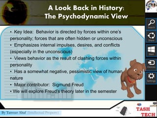 Search
Share
Start
Devices
Settings
By Tanveer Altaf (Intellectual Property)
• Key Idea: Behavior is directed by forces within one’s
personality; forces that are often hidden or unconscious
• Emphasizes internal impulses, desires, and conflicts
(especially in the unconscious)
• Views behavior as the result of clashing forces within
personality
• Has a somewhat negative, pessimistic view of human
nature
• Major contributor: Sigmund Freud
• We will explore Freud’s theory later in the semester
A Look Back in History:
The Psychodynamic View
 